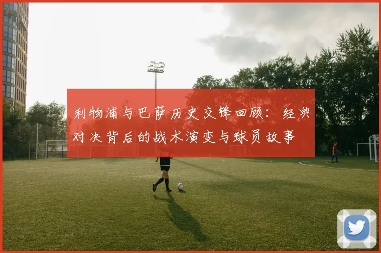 利物浦与巴萨历史交锋回顾:经典对决背后的战术演变与球员故事