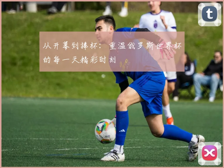 从开幕到捧杯：重温俄罗斯世界杯的每一天精彩时刻