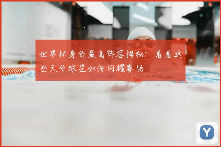 世界杯身价最高阵容揭秘:看看这些天价球星如何闪耀赛场