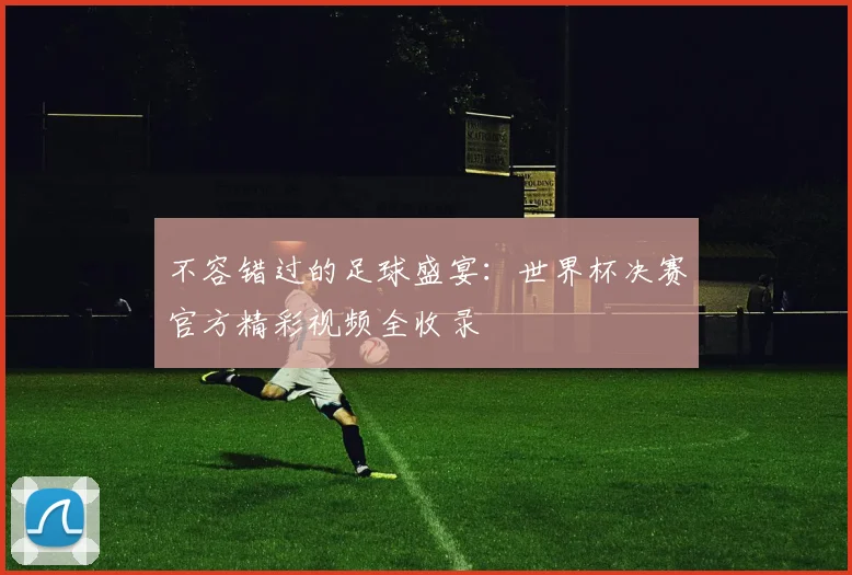 不容错过的足球盛宴:世界杯决赛官方精彩视频全收录