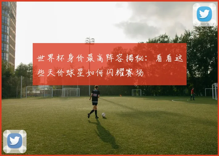 世界杯身价最高阵容揭秘:看看这些天价球星如何闪耀赛场
