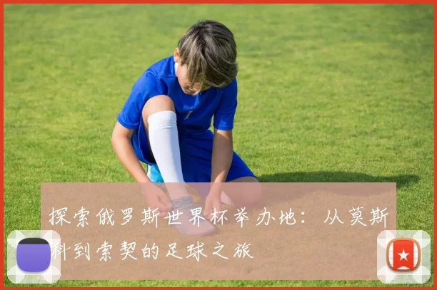 探索俄罗斯世界杯举办地:从莫斯科到索契的足球之旅