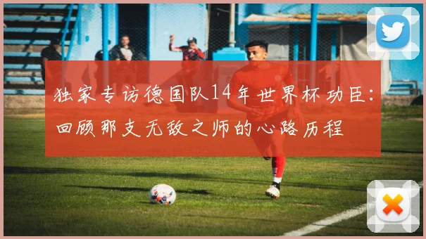 独家专访德国队14年世界杯功臣：回顾那支无敌之师的心路历程