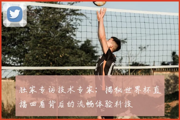 独家专访技术专家：揭秘世界杯直播回看背后的流畅体验科技