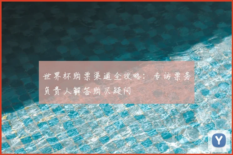 世界杯购票渠道全攻略:专访票务负责人解答购买疑问