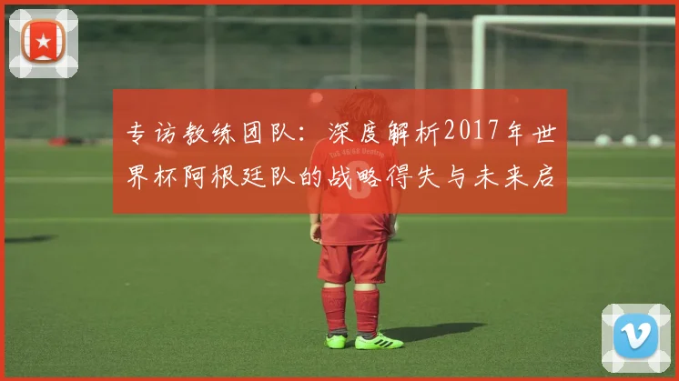 专访教练团队:深度解析2017年世界杯阿根廷队的战略得失与未来启示