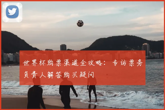 世界杯购票渠道全攻略:专访票务负责人解答购买疑问