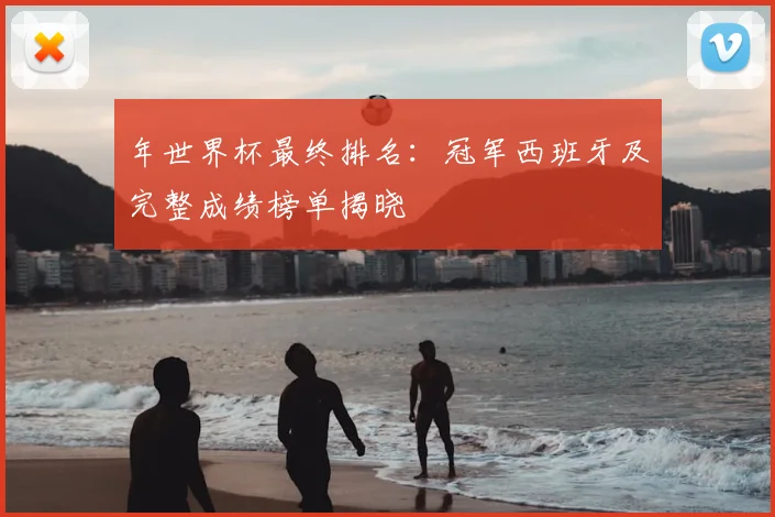 年世界杯最终排名：冠军西班牙及完整成绩榜单揭晓
