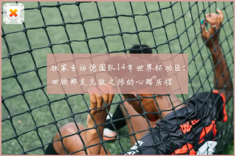 独家专访德国队14年世界杯功臣：回顾那支无敌之师的心路历程