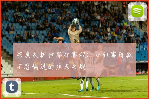 深度剖析世界杯赛程：小组赛阶段不容错过的焦点之战