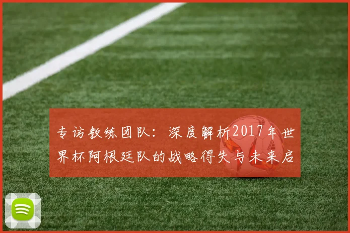 专访教练团队:深度解析2017年世界杯阿根廷队的战略得失与未来启示