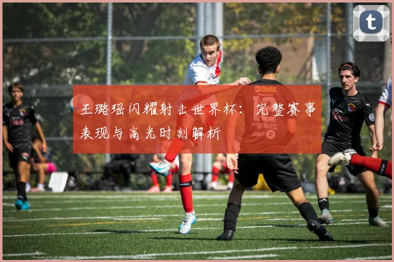 王璐瑶闪耀射击世界杯：完整赛事表现与高光时刻解析