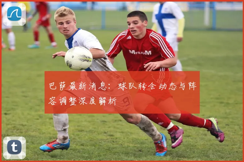 巴萨最新消息：球队转会动态与阵容调整深度解析