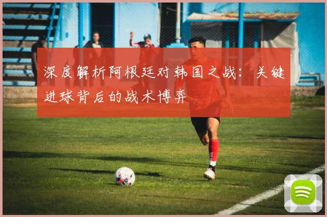 深度解析阿根廷对韩国之战：关键进球背后的战术博弈